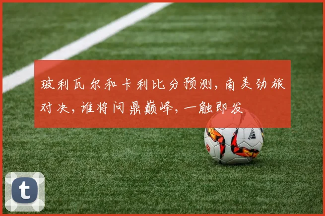 玻利瓦尔和卡利比分预测,南美劲旅对决,谁将问鼎巅峰,一触即发